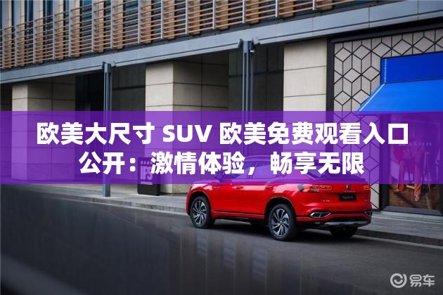 歐美大尺寸 SUV 歐美免費(fèi)觀看入口公開：激情體驗(yàn)，暢享無限