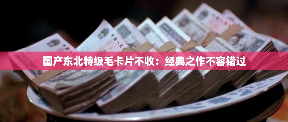 國產(chǎn)東北特級(jí)毛卡片不收：經(jīng)典之作不容錯(cuò)過