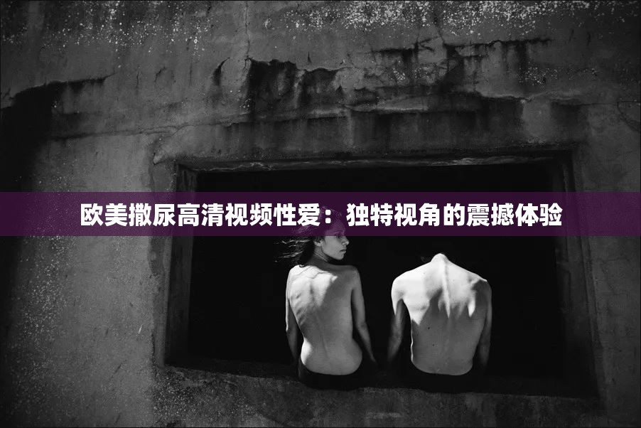 歐美撒尿高清視頻性愛：獨特視角的震撼體驗