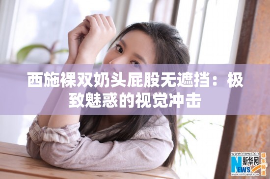 西施裸雙奶頭屁股無遮擋：極致魅惑的視覺沖擊