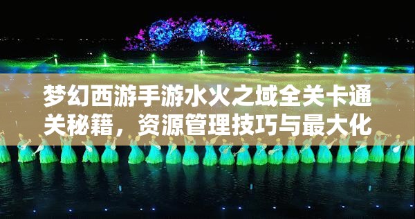 夢幻西游手游水火之域全關(guān)卡通關(guān)秘籍，資源管理技巧與最大化價值策略