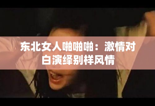 東北女人啪啪啪：激情對白演繹別樣風(fēng)情