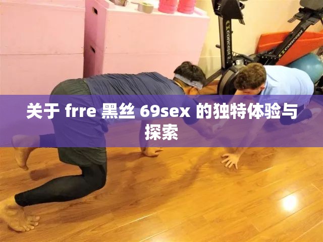 關(guān)于 frre 黑絲 69sex 的獨(dú)特體驗(yàn)與探索