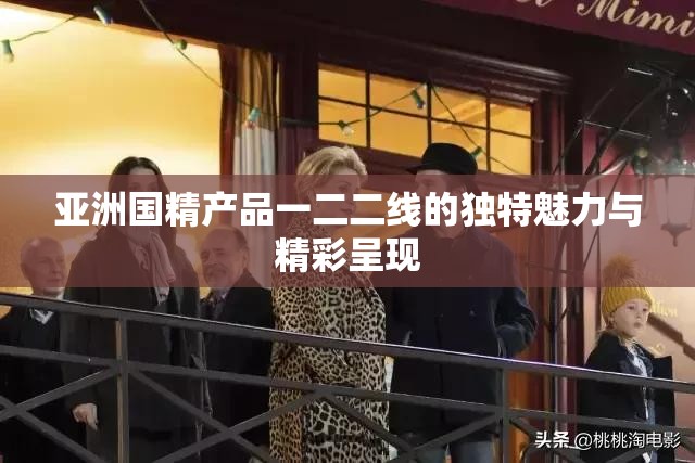 亞洲國(guó)精產(chǎn)品一二二線的獨(dú)特魅力與精彩呈現(xiàn)