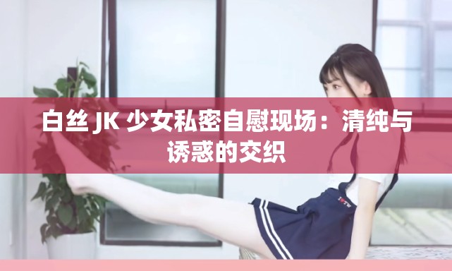 白絲 JK 少女私密自慰現(xiàn)場：清純與誘惑的交織