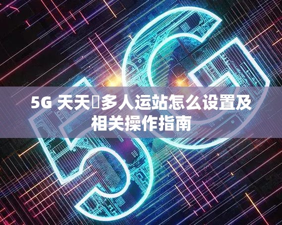 5G 天天奭多人運站怎么設(shè)置及相關(guān)操作指南