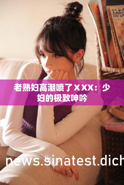 老熟婦高潮噴了ⅩXX：少婦的極致呻吟
