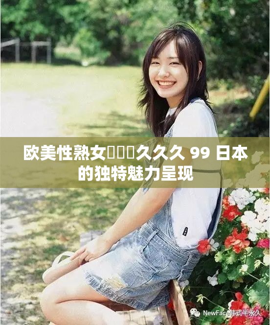 歐美性熟女乂乂乂久久久 99 日本的獨(dú)特魅力呈現(xiàn)