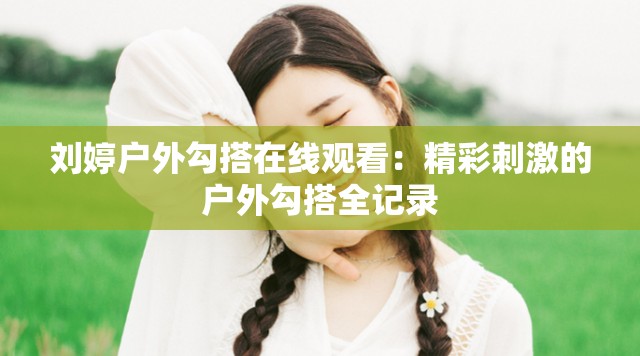 劉婷戶外勾搭在線觀看：精彩刺激的戶外勾搭全記錄