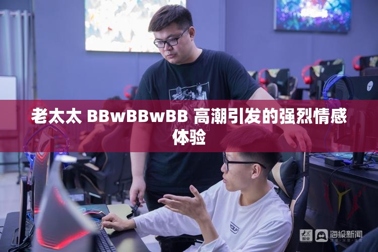 老太太 BBwBBwBB 高潮引發(fā)的強(qiáng)烈情感體驗(yàn)
