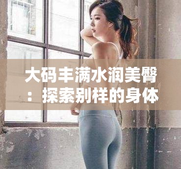 大碼豐滿水潤美臀：探索別樣的身體魅力