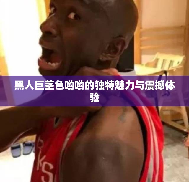 黑人巨莖色喲喲的獨特魅力與震撼體驗