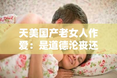 天美國產老女人作愛：是道德淪喪還是人性扭曲？