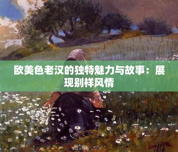 歐美色老漢的獨特魅力與故事：展現(xiàn)別樣風(fēng)情