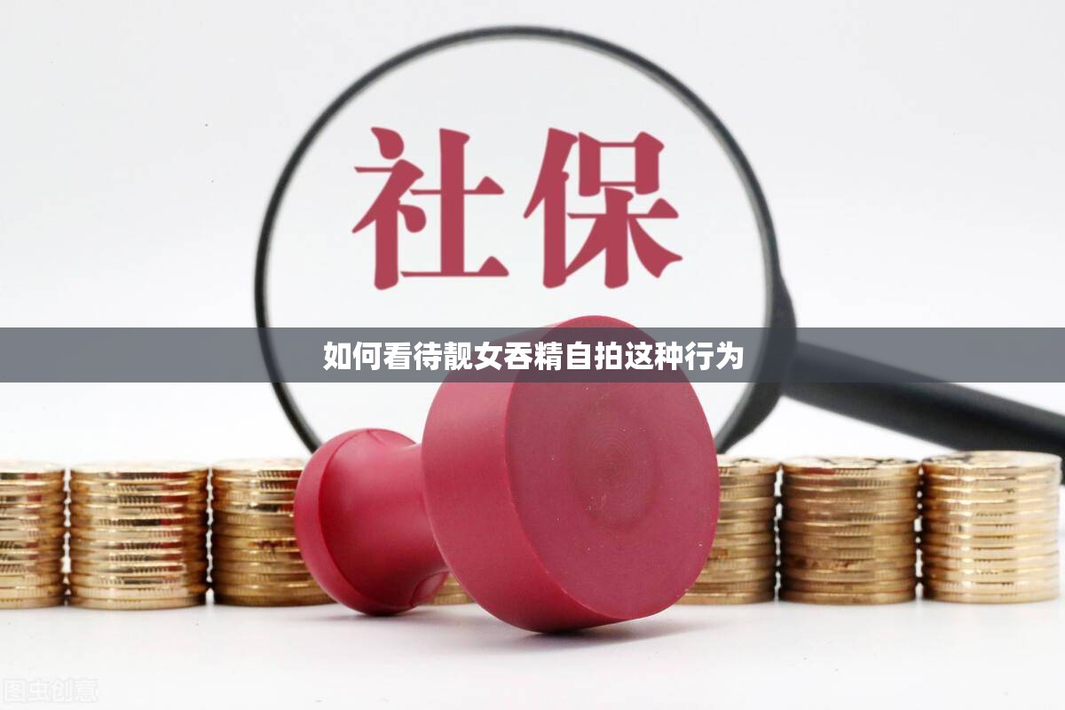 如何看待靚女吞精自拍這種行為