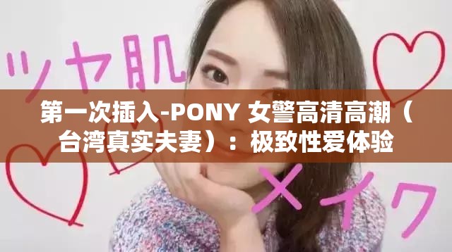 第一次插入-PONY 女警高清高潮（臺灣真實夫妻）：極致性愛體驗