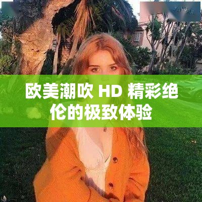 歐美潮吹 HD 精彩絕倫的極致體驗