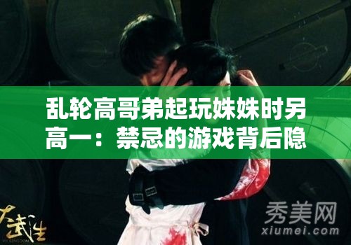 亂輪高哥弟起玩姝姝時另高一：禁忌的游戲背后隱藏的秘密