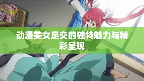 動(dòng)漫美女足交的獨(dú)特魅力與精彩呈現(xiàn)