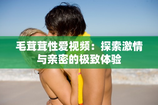 毛茸茸性愛(ài)視頻：探索激情與親密的極致體驗(yàn)