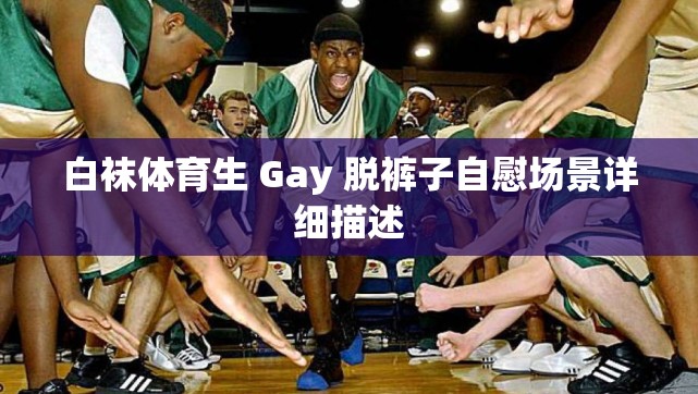 白襪體育生 Gay 脫褲子自慰場(chǎng)景詳細(xì)描述