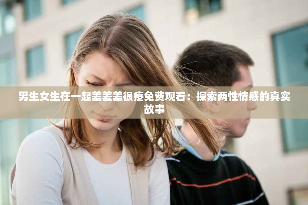 男生女生在一起差差差很疼免費(fèi)觀看：探索兩性情感的真實(shí)故事
