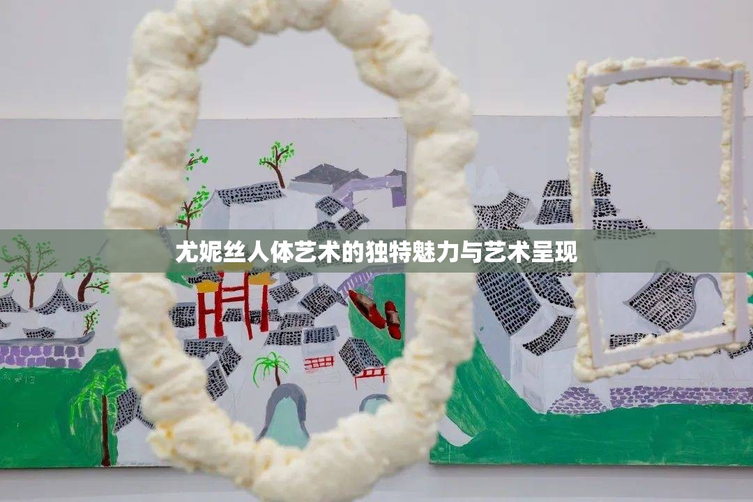 尤妮絲人體藝術(shù)的獨(dú)特魅力與藝術(shù)呈現(xiàn)
