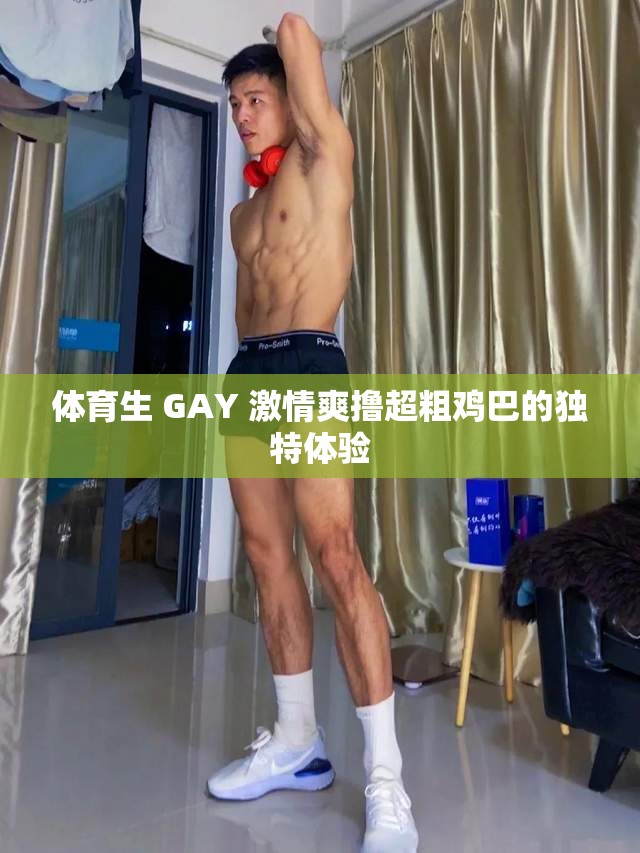 體育生 GAY 激情爽擼超粗雞巴的獨(dú)特體驗(yàn)