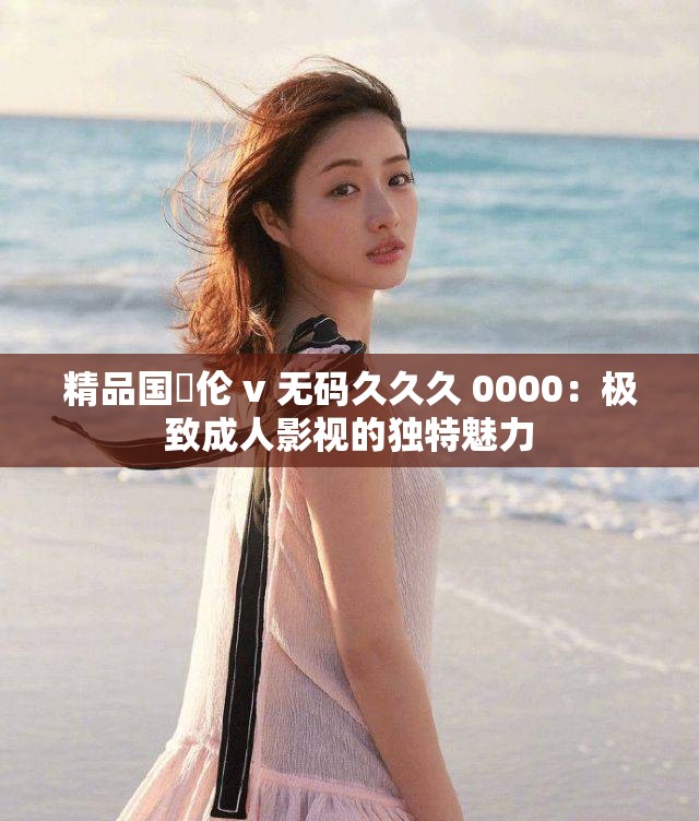 精品國婬倫 v 無碼久久久 0000：極致成人影視的獨特魅力