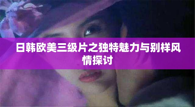 日韓歐美三級片之獨特魅力與別樣風情探討