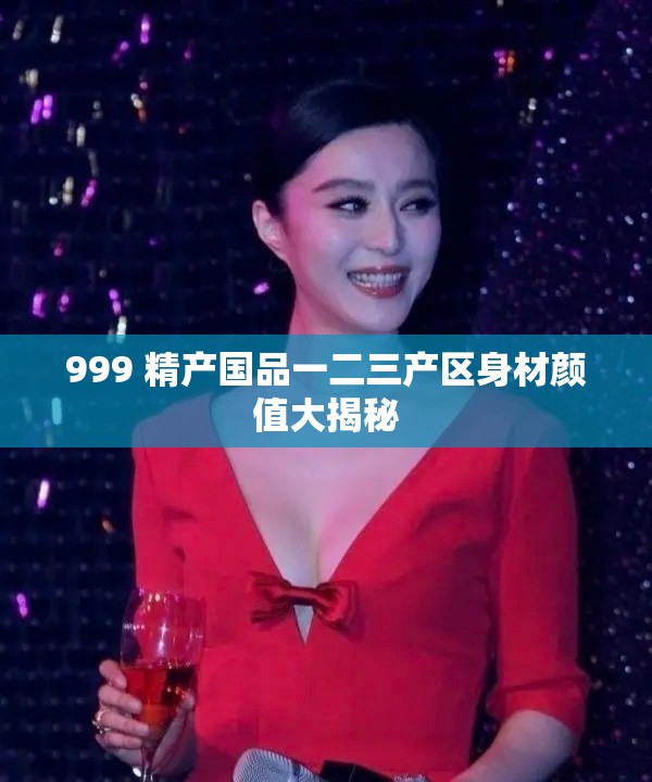 999 精產(chǎn)國品一二三產(chǎn)區(qū)身材顏值大揭秘
