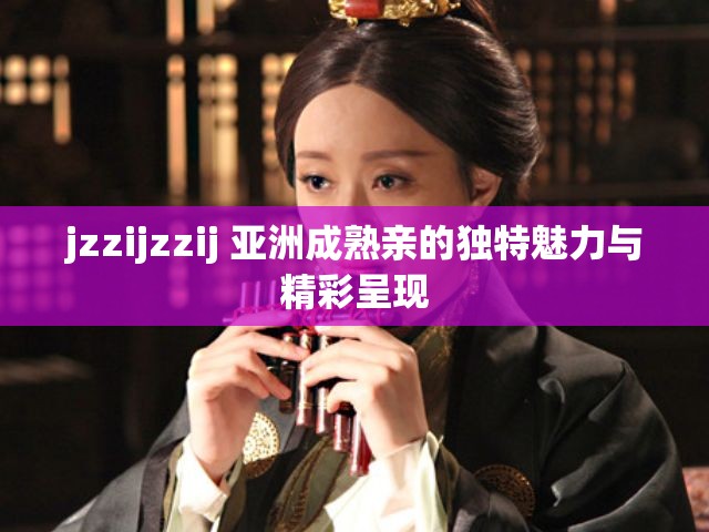 jzzijzzij 亞洲成熟親的獨特魅力與精彩呈現(xiàn)