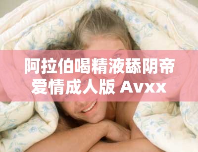 阿拉伯喝精液舔陰帝愛情成人版 Avxxxc丨7 亞洲影視大全：激情燃燒的兩性故事