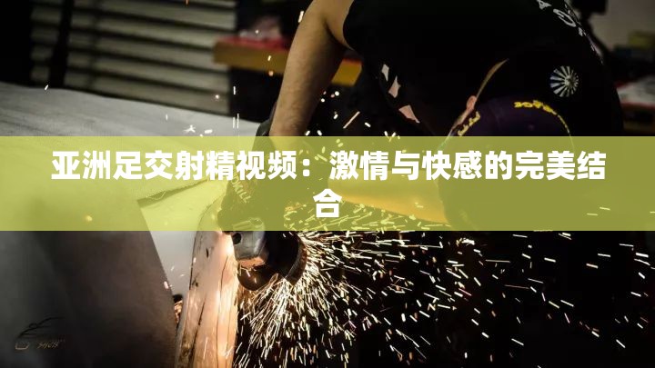 亞洲足交射精視頻：激情與快感的完美結(jié)合