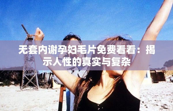 無套內(nèi)謝孕婦毛片免費看看：揭示人性的真實與復(fù)雜