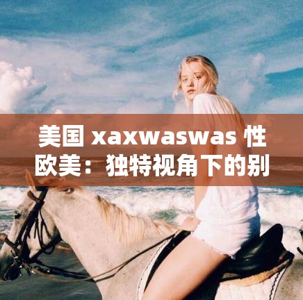 美國 xaxwaswas 性歐美：獨(dú)特視角下的別樣風(fēng)情