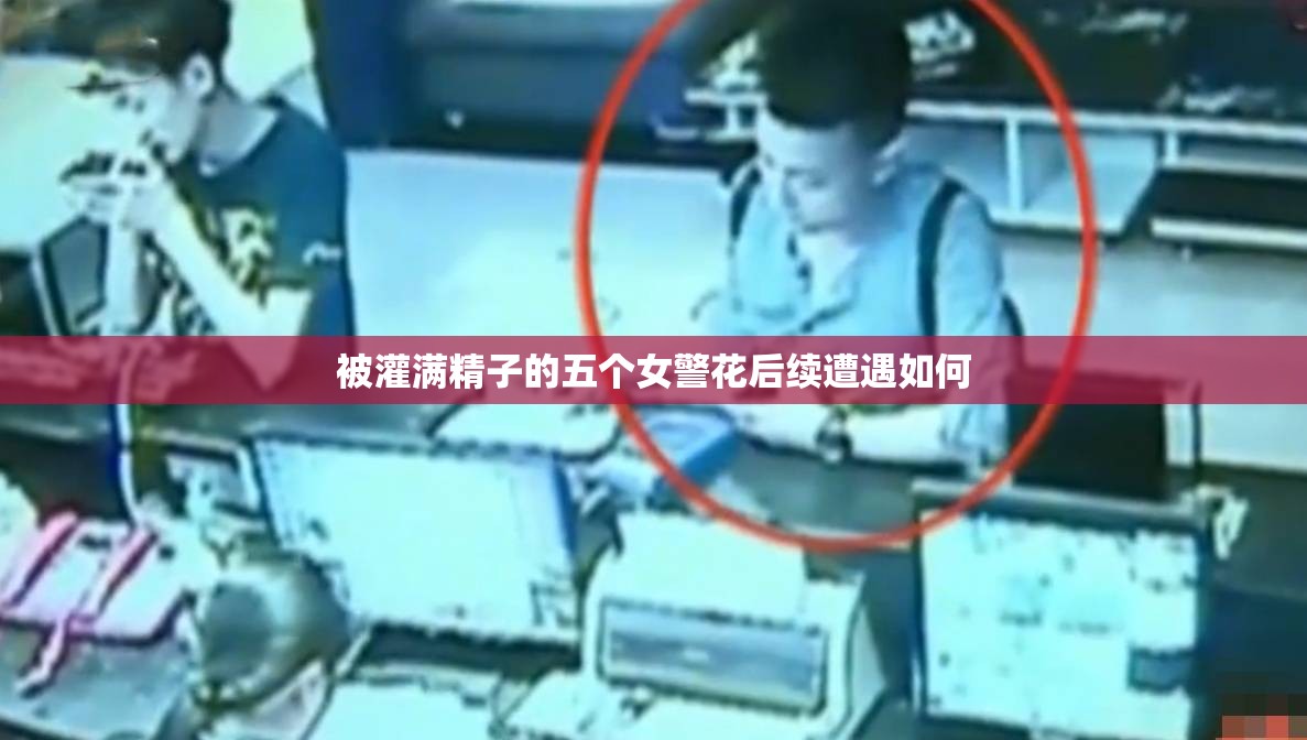被灌滿(mǎn)精子的五個(gè)女警花后續(xù)遭遇如何