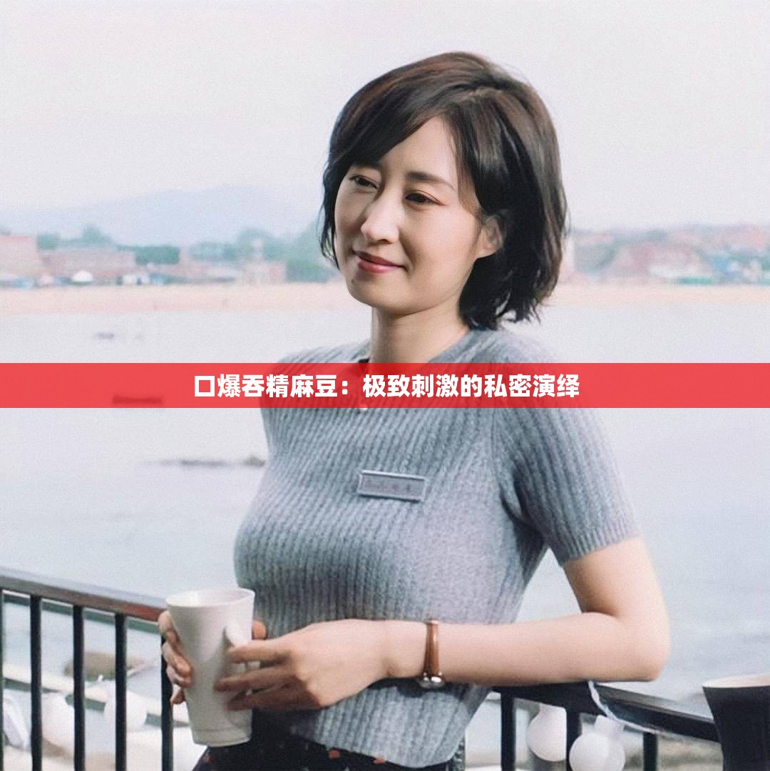 口爆吞精麻豆：極致刺激的私密演繹
