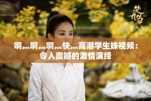 啊灬啊灬啊灬快灬高潮學(xué)生姝視頻：令人震撼的激情演繹