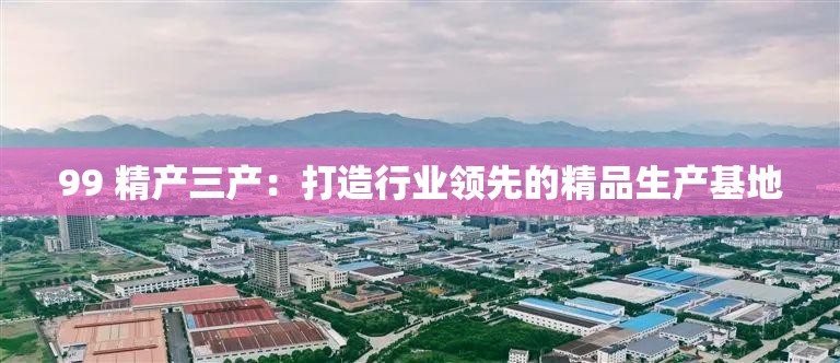 99 精產(chǎn)三產(chǎn)：打造行業(yè)領(lǐng)先的精品生產(chǎn)基地