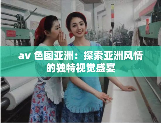 av 色圖亞洲：探索亞洲風(fēng)情的獨(dú)特視覺盛宴