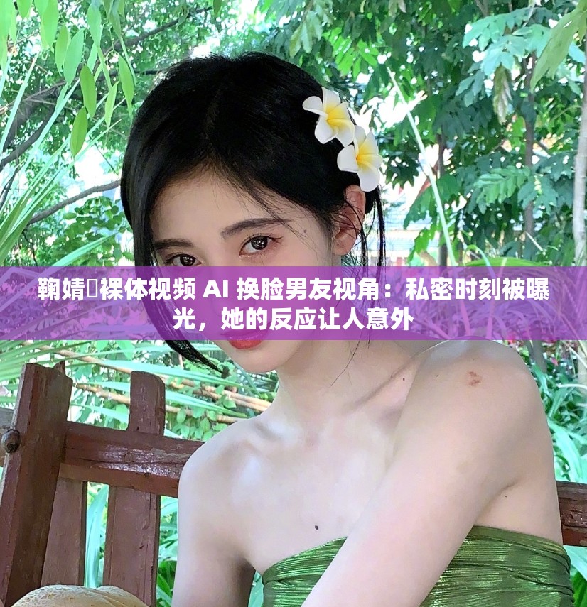 鞠婧祎裸體視頻 AI 換臉男友視角：私密時刻被曝光，她的反應讓人意外
