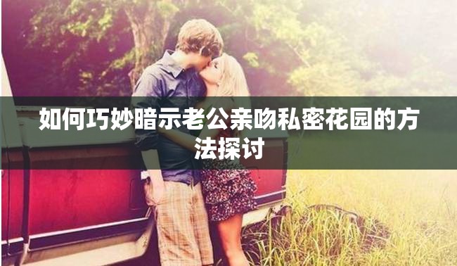 如何巧妙暗示老公親吻私密花園的方法探討