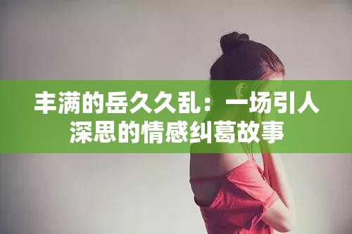 豐滿(mǎn)的岳久久亂：一場(chǎng)引人深思的情感糾葛故事