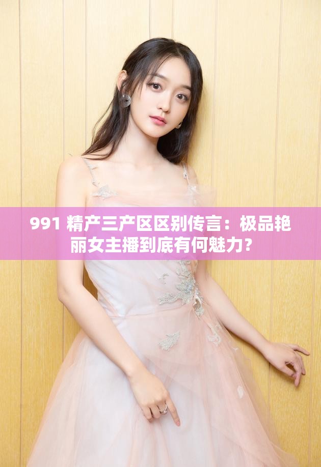 991 精產(chǎn)三產(chǎn)區(qū)區(qū)別傳言：極品艷麗女主播到底有何魅力？