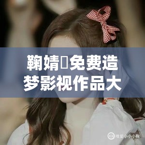 鞠婧祎免費(fèi)造夢影視作品大全：涵蓋其眾多經(jīng)典作品