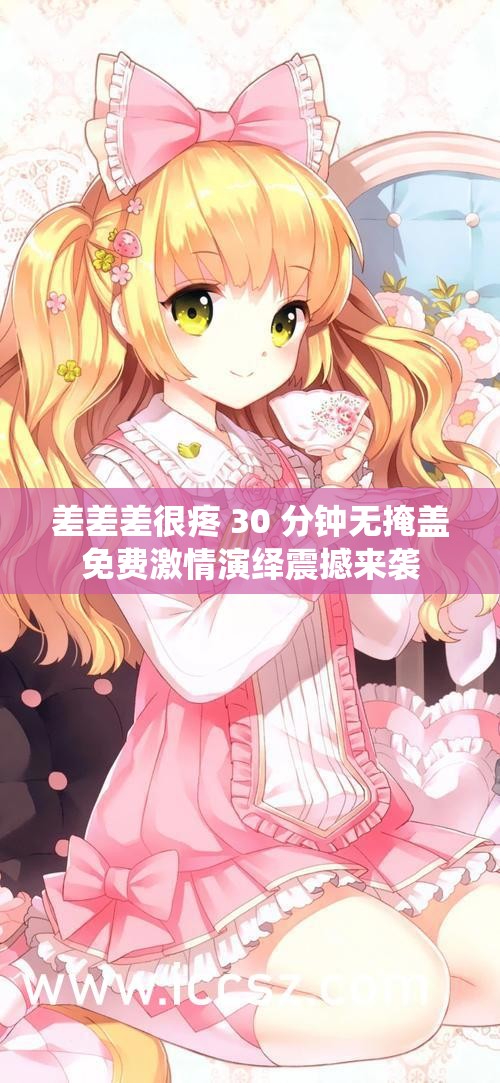 差差差很疼 30 分鐘無掩蓋免費(fèi)激情演繹震撼來襲