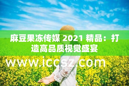 麻豆果凍傳媒 2021 精品：打造高品質(zhì)視覺盛宴