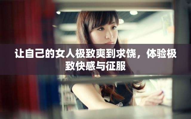 讓自己的女人極致爽到求饒，體驗極致快感與征服