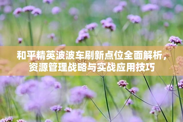 和平精英波波車刷新點(diǎn)位全面解析，資源管理戰(zhàn)略與實(shí)戰(zhàn)應(yīng)用技巧